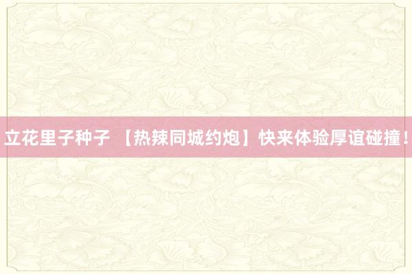 立花里子种子 【热辣同城约炮】快来体验厚谊碰撞！