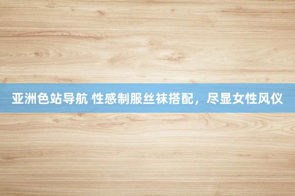 亚洲色站导航 性感制服丝袜搭配，尽显女性风仪