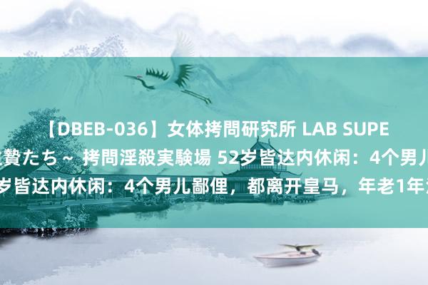 【DBEB-036】女体拷問研究所 LAB SUPER BEST ～イキ殺される生贄たち～ 拷問淫殺実験場 52岁皆达内休闲：4个男儿鄙俚，都离开皇马，年老1年没责任