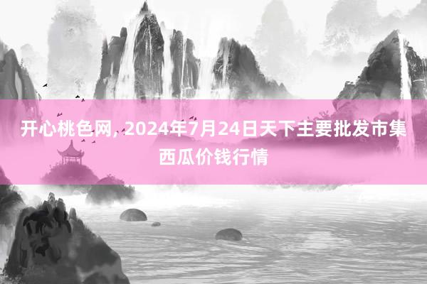 开心桃色网, 2024年7月24日天下主要批发市集西瓜价钱行情