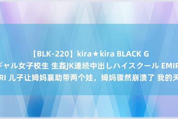 【BLK-220】kira★kira BLACK GAL 留年5年目のお姉黒ギャル女子校生 生姦JK連続中出しハイスクール EMIRI 儿子让姆妈襄助带两个娃,姆妈骤然崩溃了 我的天呐近日在浙江杭州,儿子