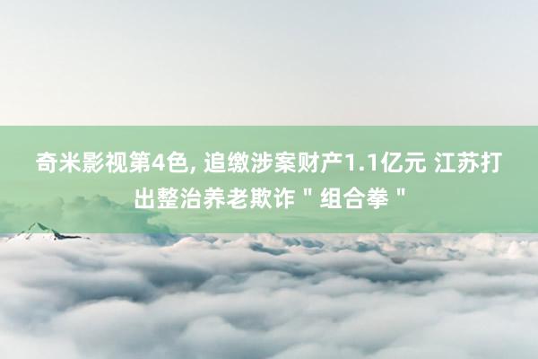 奇米影视第4色， 追缴涉案财产1.1亿元 江苏打出整治养老欺诈＂组合拳＂