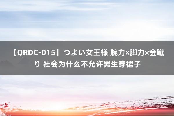 【QRDC-015】つよい女王様 腕力×脚力×金蹴り 社会为什么不允许男生穿裙子