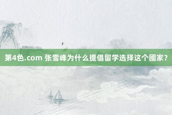 第4色.com 张雪峰为什么提倡留学选择这个國家?