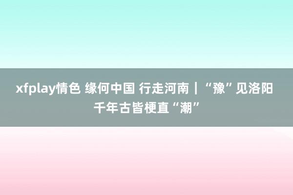 xfplay情色 缘何中国 行走河南｜“豫”见洛阳 千年古皆梗直“潮”