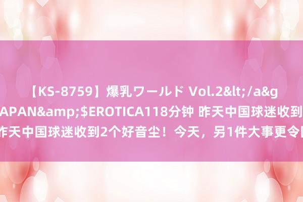 【KS-8759】爆乳ワールド Vol.2</a>2006-11-01アリスJAPAN&$EROTICA118分钟 昨天中国球迷收到2个好音尘！今天，另1件大事更令国脚和球迷原意