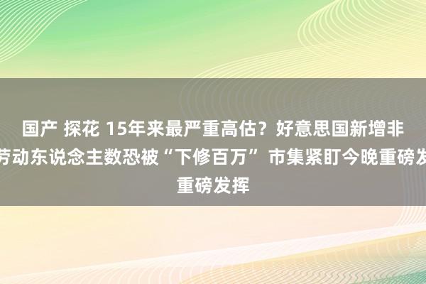 国产 探花 15年来最严重高估？好意思国新增非农劳动东说念主数恐被“下修百万” 市集紧盯今晚重磅发挥