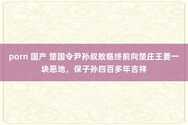 porn 国产 楚国令尹孙叔敖临终前向楚庄王要一块恶地，保子孙四百多年吉祥