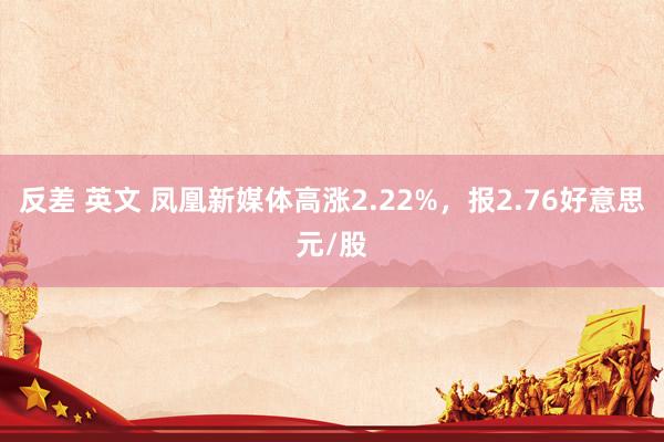 反差 英文 凤凰新媒体高涨2.22%,报2.76好意思元/股