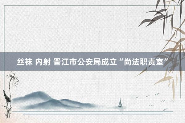 丝袜 内射 晋江市公安局成立“尚法职责室”