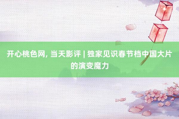 开心桃色网， 当天影评 | 独家见识春节档中国大片的演变魔力