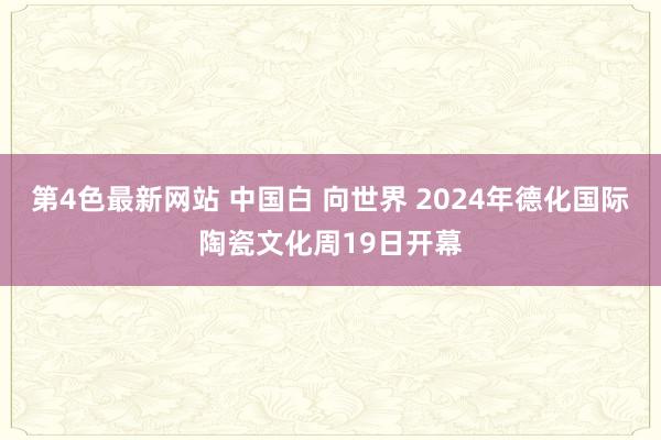 第4色最新网站 中国白 向世界 2024年德化国际陶瓷文化周19日开幕