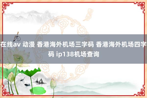 在线av 动漫 香港海外机场三字码 香港海外机场四字码 ip138机场查询