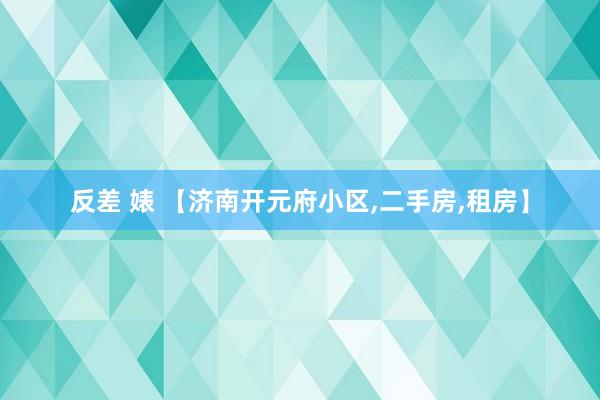 反差 婊 【济南开元府小区,二手房,租房】