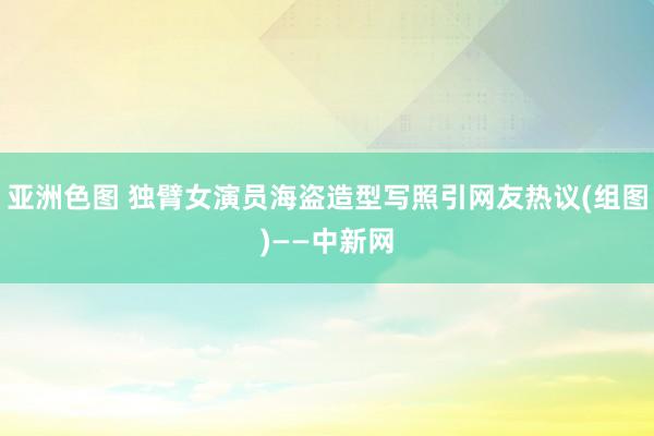 亚洲色图 独臂女演员海盗造型写照引网友热议(组图)——中新网