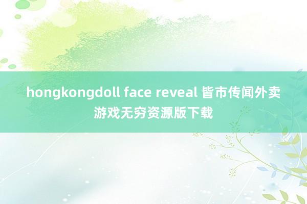 hongkongdoll face reveal 皆市传闻外卖游戏无穷资源版下载