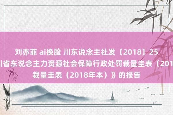 刘亦菲 ai换脸 川东说念主社发〔2018〕25号对于印发《四川省东说念主力资源社会保障行政处罚裁量圭表（2018年本）》的报告