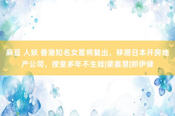 麻豆 人妖 香港知名女星将复出，移居日本开房地产公司，授室多年不生娃|蒙嘉慧|郑伊健