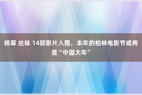 杨幂 丝袜 14部影片入围，本年的柏林电影节或将是“中国大年”