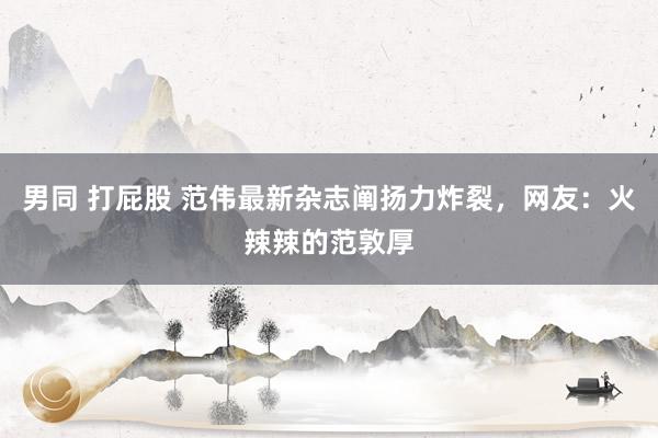 男同 打屁股 范伟最新杂志阐扬力炸裂，网友：火辣辣的范敦厚