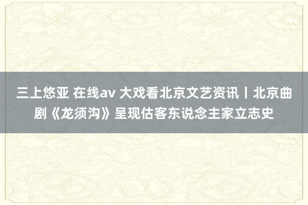 三上悠亚 在线av 大戏看北京文艺资讯丨北京曲剧《龙须沟》呈现估客东说念主家立志史