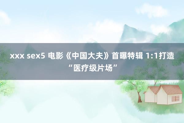 xxx sex5 电影《中国大夫》首曝特辑 1:1打造“医疗级片场”