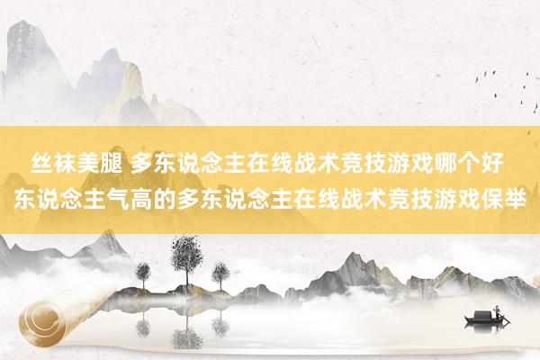 丝袜美腿 多东说念主在线战术竞技游戏哪个好 东说念主气高的多东说念主在线战术竞技游戏保举