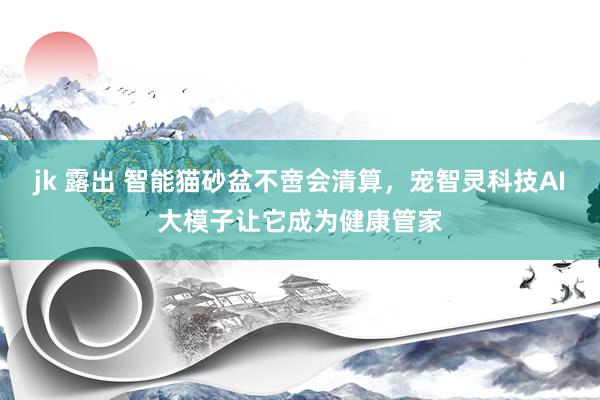 jk 露出 智能猫砂盆不啻会清算，宠智灵科技AI大模子让它成为健康管家
