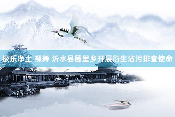 极乐净土 裸舞 沂水县圈里乡开展衍生沾污排查使命