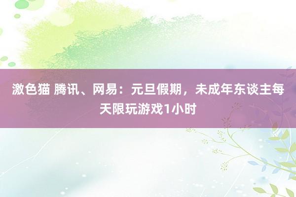 激色猫 腾讯、网易：元旦假期，未成年东谈主每天限玩游戏1小时