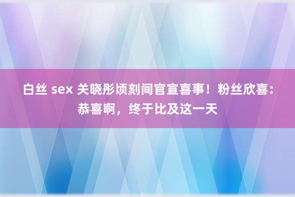 白丝 sex 关晓彤顷刻间官宣喜事！粉丝欣喜：恭喜啊，终于比及这一天