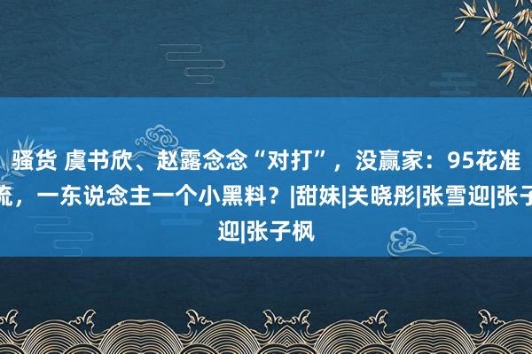 骚货 虞书欣、赵露念念“对打”，没赢家：95花准顶流，一东说念主一个小黑料？|甜妹|关晓彤|张雪迎|张子枫