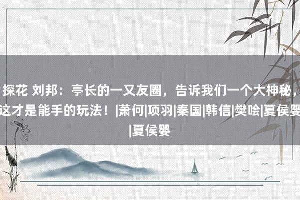 探花 刘邦：亭长的一又友圈，告诉我们一个大神秘，这才是能手的玩法！|萧何|项羽|秦国|韩信|樊哙|夏侯婴