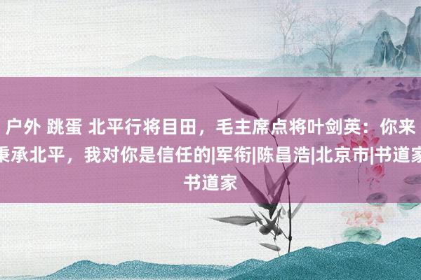 户外 跳蛋 北平行将目田，毛主席点将叶剑英：你来秉承北平，我对你是信任的|军衔|陈昌浩|北京市|书道家