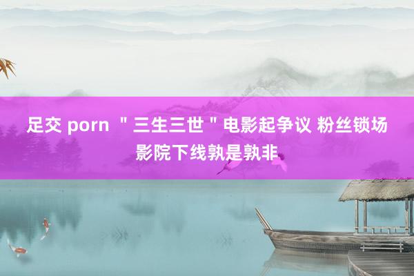 足交 porn ＂三生三世＂电影起争议 粉丝锁场影院下线孰是孰非