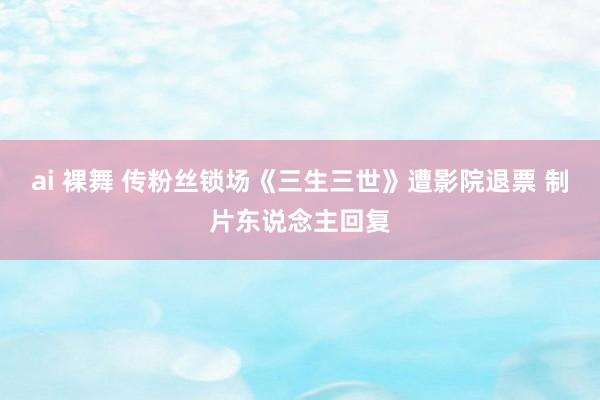 ai 裸舞 传粉丝锁场《三生三世》遭影院退票 制片东说念主回复