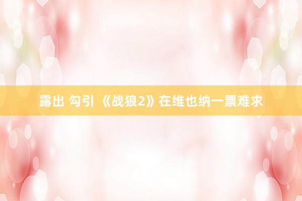 露出 勾引 《战狼2》在维也纳一票难求