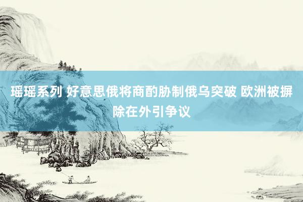 瑶瑶系列 好意思俄将商酌胁制俄乌突破 欧洲被摒除在外引争议