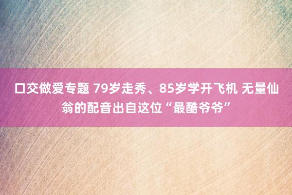 口交做爱专题 79岁走秀、85岁学开飞机 无量仙翁的配音出自这位“最酷爷爷”