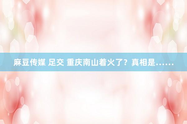 麻豆传媒 足交 重庆南山着火了？真相是……