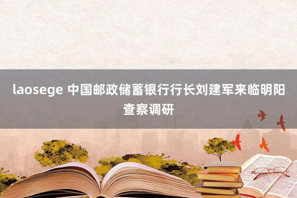 laosege 中国邮政储蓄银行行长刘建军来临明阳查察调研