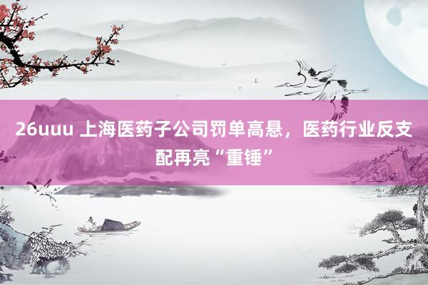 26uuu 上海医药子公司罚单高悬，医药行业反支配再亮“重锤”