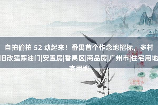自拍偷拍 52 动起来！番禺首个作念地招标，多村旧改猛踩油门|安置房|番禺区|商品房|广州市|住宅用地