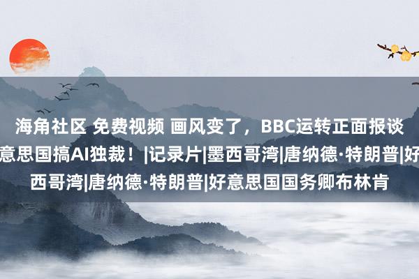 海角社区 免费视频 画风变了，BBC运转正面报谈中国，还激烈抑制好意思国搞AI独裁！|记录片|墨西哥湾|唐纳德·特朗普|好意思国国务卿布林肯