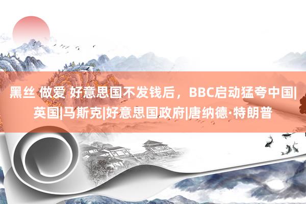 黑丝 做爱 好意思国不发钱后，BBC启动猛夸中国|英国|马斯克|好意思国政府|唐纳德·特朗普