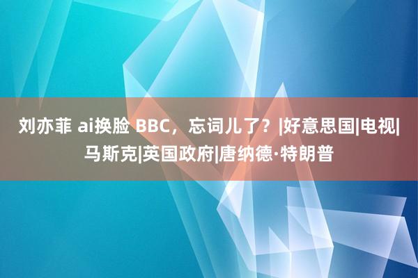 刘亦菲 ai换脸 BBC，忘词儿了？|好意思国|电视|马斯克|英国政府|唐纳德·特朗普