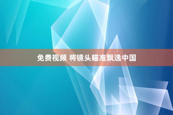 免费视频 将镜头瞄准飘逸中国