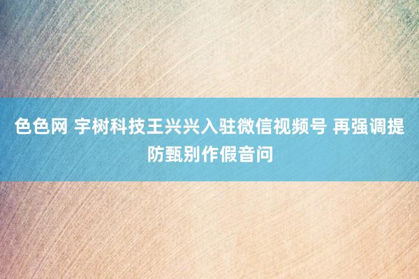 色色网 宇树科技王兴兴入驻微信视频号 再强调提防甄别作假音问