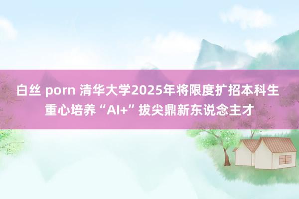 白丝 porn 清华大学2025年将限度扩招本科生 重心培养“AI+”拔尖鼎新东说念主才