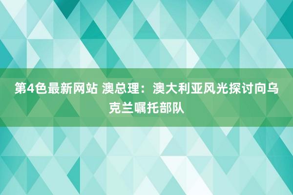 第4色最新网站 澳总理：澳大利亚风光探讨向乌克兰嘱托部队